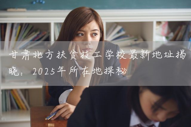 甘肃北方扶贫技工学校最新地址揭晓:2025年所在地探秘(图2) 甘肃北方扶贫技工学校最新地址揭晓:2025年所在地探秘(图2)