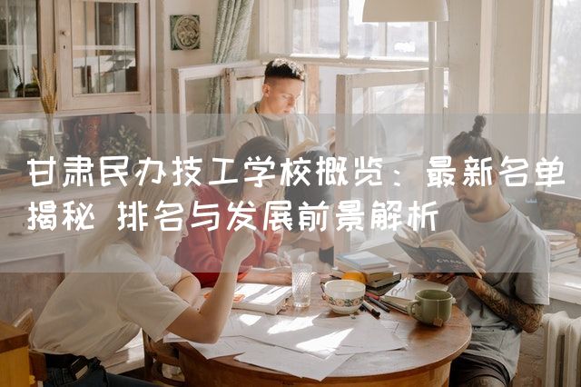 甘肃民办技工学校概览：最新名单揭秘 排名与发展前景解析