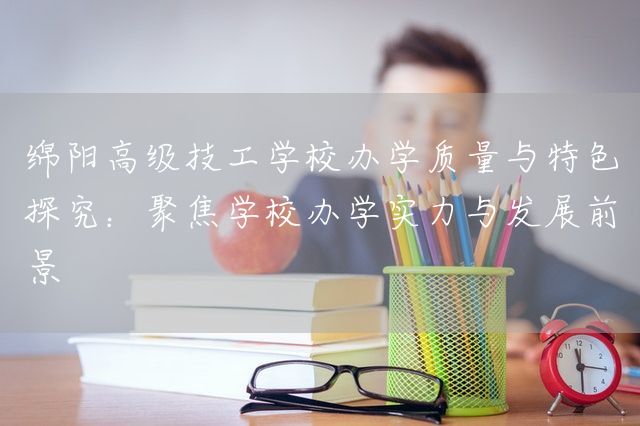 绵阳高级技工学校办学质量与特色探究:聚焦学校办学实力与发展前景(图1) 绵阳高级技工学校办学质量与特色探究:聚焦学校办学实力与发展前景(图1)