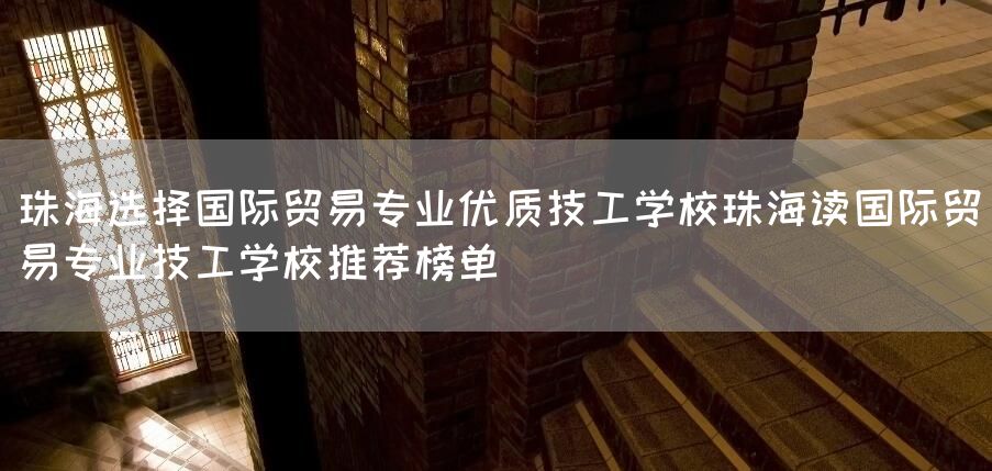珠海选择国际贸易专业优质技工学校珠海读国际贸易专业技工学校推荐榜单