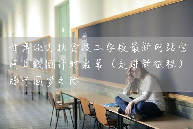 甘肃北方扶贫技工学校最新<a href=https://www.kengniao.com/e/search/result/?searchid=51 target=_blank class=infotextkey>网站</a>官网上线倒计时启幕（走进新征程）始于圆梦之际(图1)