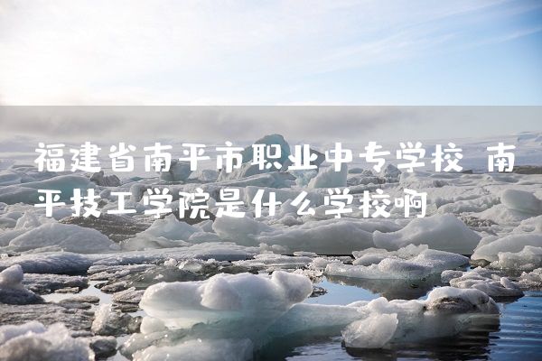 福建省南平市职业中专学校(南平技工学院是什么学校啊)