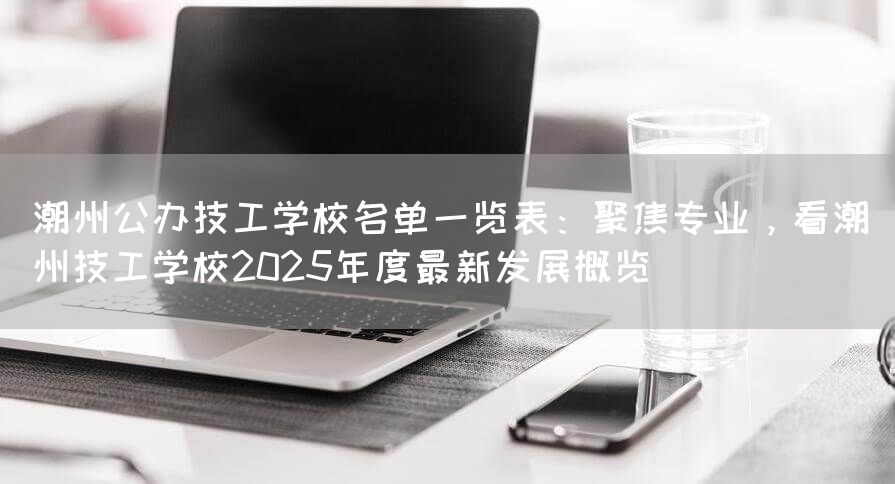 潮州公办技工学校名单一览表：聚焦专业，看潮州技工学校2025年度最新发展概览
