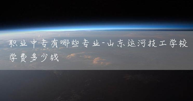 职业中专有哪些专业-山东运河技工学校学费多少钱(图2) 职业中专有哪些专业-山东运河技工学校学费多少钱(图2)