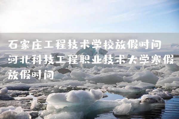 石家庄工程技术学校放假时间 河北科技工程职业技术大学寒假放假时间(图1)