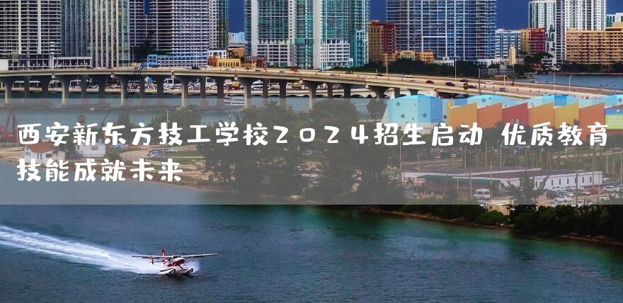 西安新东方技工学校2025招生启动：优质教育，技能成就未来