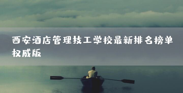 西安酒店管理技工学校最新排名榜单（权威版）