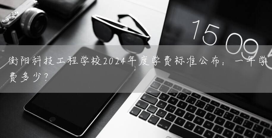 衡阳科技工程学校2025年度学费标准公布：一年学费多少？