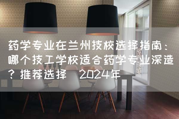 药学专业在兰州技校选择指南：哪个技工学校适合药学专业深造？推荐选择（2025年）(图2)