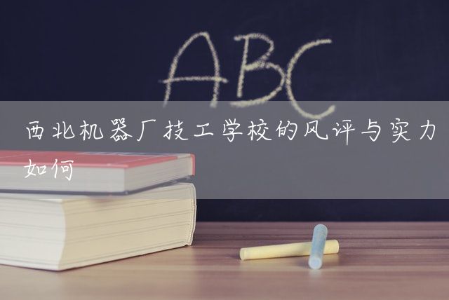 西北机器厂技工学校的风评与实力如何(图2)