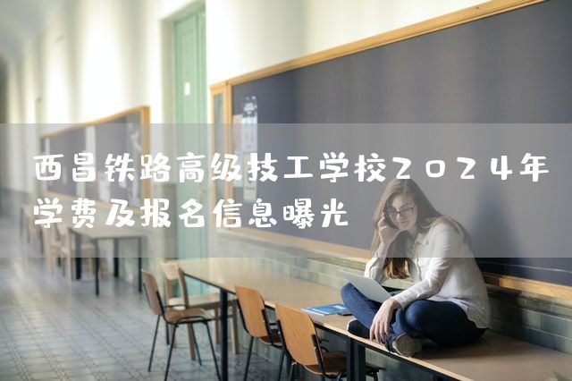 西昌铁路高级技工学校2025年学费及报名信息曝光