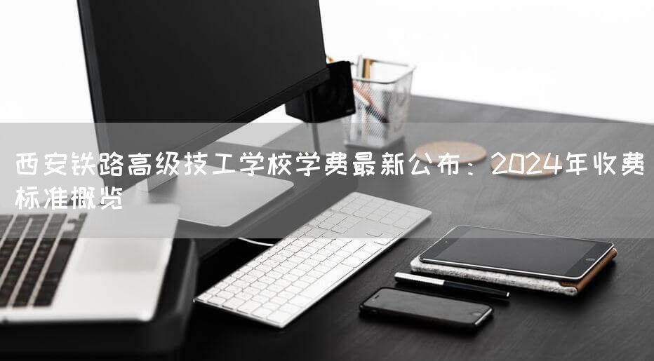 西安铁路高级技工学校学费最新公布：2025年收费标准概览