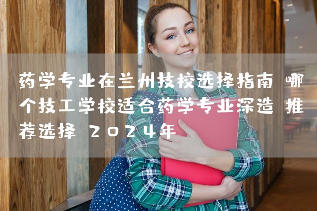 药学专业在兰州技校选择指南：哪个技工学校适合药学专业深造？推荐选择（2025年）(图1)