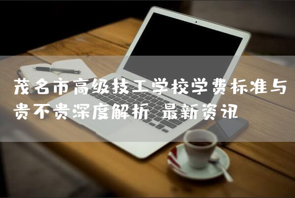 茂名市高级技工学校学费标准与贵不贵深度解析：最新资讯！