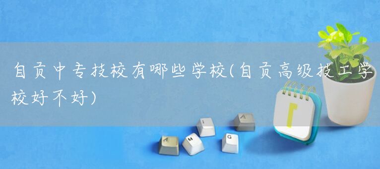 自贡中专技校有哪些学校(自贡高级技工学校好不好)(图1)