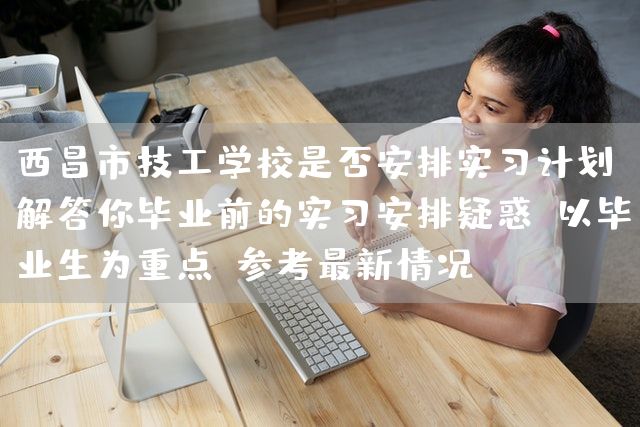 西昌市技工学校是否安排实习计划，解答你毕业前的实习安排疑惑（以毕业生为重点，参考最新情况）