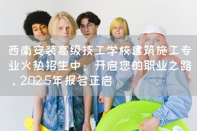西南安装高级技工学校建筑施工专业火热招生中：开启您的职业之路，2025年报名正启(图1)