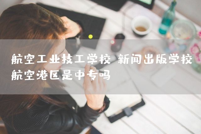 航空工业技工学校(新闻出版学校航空港区是中专吗)