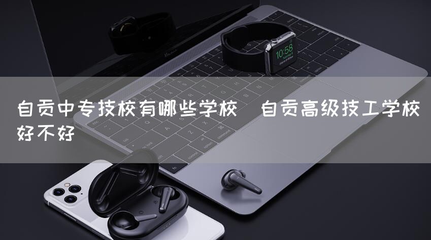 自贡中专技校有哪些学校(自贡高级技工学校好不好)(图2)