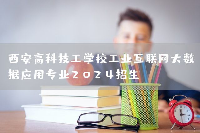 西安高科技工学校工业互联网大数据应用专业2025招生