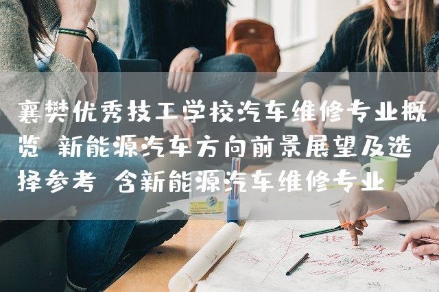 襄樊优秀技工学校汽车维修专业概览：新能源汽车方向前景展望及选择参考（含新能源汽车维修专业）