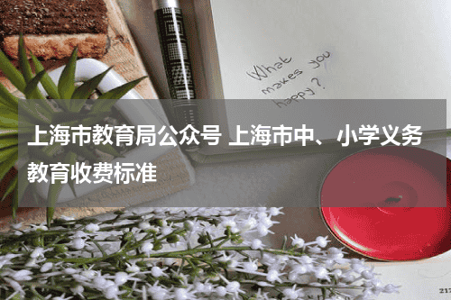 上海市教育局公众号 上海市中、小学义务教育收费标准教育资讯网-教育行业资讯百科大全