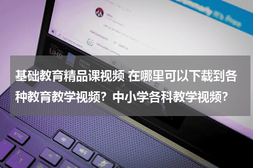 基础教育精品课视频 在哪里可以下载到各种教育教学视频？中小学各科教学视频？教育资讯网-教育行业资讯百科大全