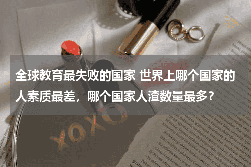 全球教育最失败的国家 世界上哪个国家的人素质最差，哪个国家人渣数量最多？教育资讯网-教育行业资讯百科大全