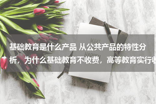 基础教育是什么产品 从公共产品的特性分析，为什么基础教育不收费，高等教育实行收费制度？教育资讯网-教育行业资讯百科大全