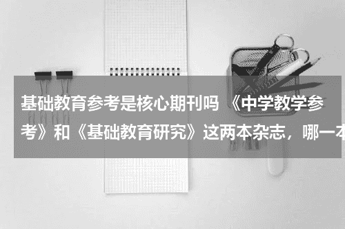 基础教育参考是核心期刊吗 《中学教学参考》和《基础教育研究》这两本杂志，哪一本更好？教育资讯网-教育行业资讯百科大全