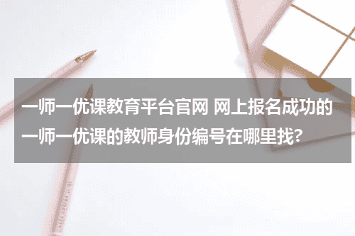 一师一优课教育平台官网 网上报名成功的一师一优课的教师身份编号在哪里找?教育资讯网-教育行业资讯百科大全