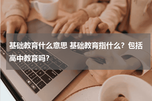 基础教育什么意思 基础教育指什么？包括高中教育吗？教育资讯网-教育行业资讯百科大全