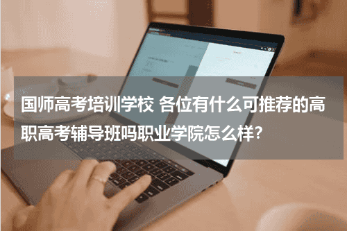 国师高考培训学校 各位有什么可推荐的高职高考辅导班吗职业学院怎么样？教育资讯网-教育行业资讯百科大全