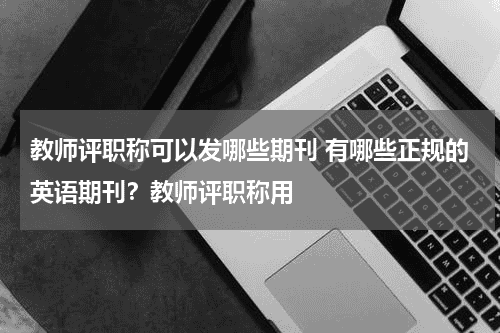 教师评职称可以发哪些期刊 有哪些正规的英语期刊？教师评职称用教育资讯网-教育行业资讯百科大全
