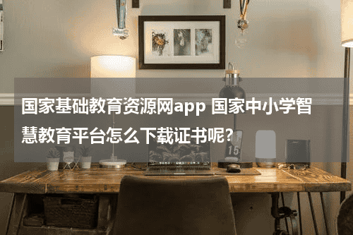 国家基础教育资源网app 国家中小学智慧教育平台怎么下载证书呢？教育资讯网-教育行业资讯百科大全