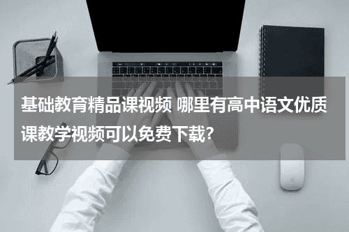 基础教育精品课视频 哪里有高中语文优质课教学视频可以免费下载？教育资讯网-教育行业资讯百科大全