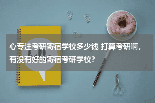 心专注考研寄宿学校多少钱 打算考研啊，有没有好的寄宿考研学校？教育资讯网-教育行业资讯百科大全