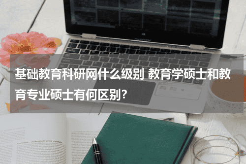 基础教育科研网什么级别 教育学硕士和教育专业硕士有何区别？教育资讯网-教育行业资讯百科大全