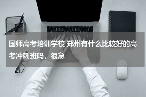 国师高考培训学校 郑州有什么比较好的高考冲刺班吗，很急教育资讯网-教育行业资讯百科大全