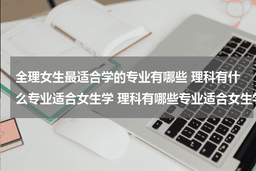 全理女生最适合学的专业有哪些 理科有什么专业适合女生学 理科有哪些专业适合女生学教育资讯网-教育行业资讯百科大全