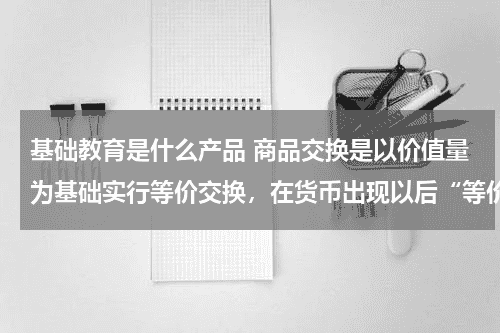 基础教育是什么产品 商品交换是以价值量为基础实行等价交换，在货币出现以后“等价交换”则表现在 A．商品的价值量相一致教育资讯网-教育行业资讯百科大全