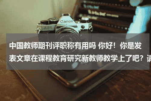 中国教师期刊评职称有用吗 你好！你是发表文章在课程教育研究新教师教学上了吧？请问评职称时能用吗？我现在很纠结啊！教育资讯网-教育行业资讯百科大全