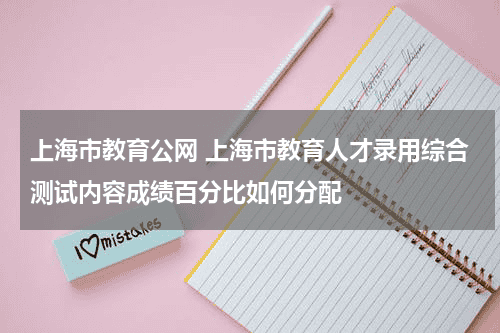 上海市教育公网 上海市教育人才录用综合测试内容成绩百分比如何分配教育资讯网-教育行业资讯百科大全