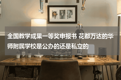 全国教学成果一等奖申报书 花都万达的华师附属学校是公办的还是私立的教育资讯网-教育行业资讯百科大全