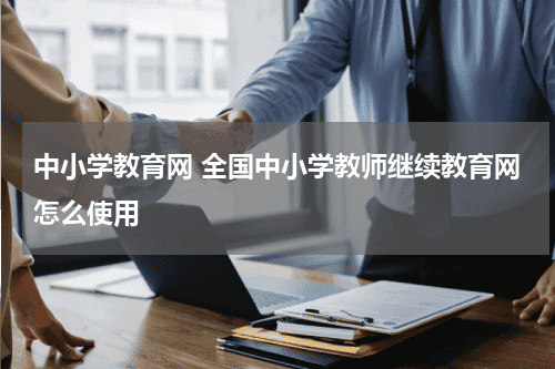 中小学教育网 全国中小学教师继续教育网怎么使用教育资讯网-教育行业资讯百科大全
