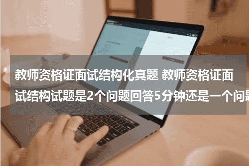 教师资格证面试结构化真题 教师资格证面试结构试题是2个问题回答5分钟还是一个问题5分钟教育资讯网-教育行业资讯百科大全