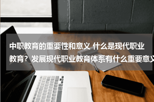 中职教育的重要性和意义 什么是现代职业教育？发展现代职业教育体系有什么重要意义教育资讯网-教育行业资讯百科大全