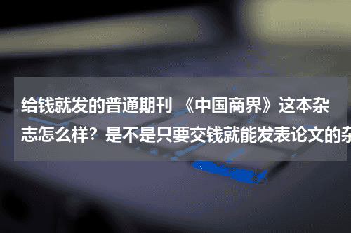 给钱就发的普通期刊 《中国商界》这本杂志怎么样？是不是只要交钱就能发表论文的杂志呢？教育资讯网-教育行业资讯百科大全