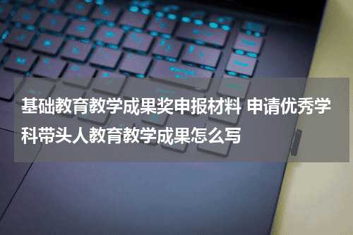 基础教育教学成果奖申报材料 申请优秀学科带头人教育教学成果怎么写教育资讯网-教育行业资讯百科大全