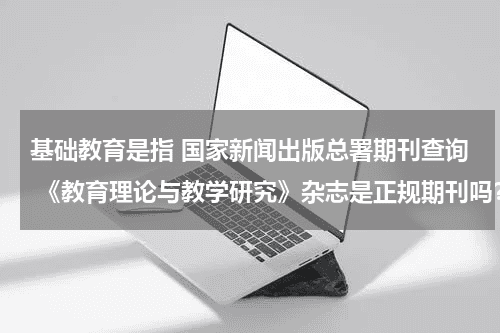 基础教育是指 国家新闻出版总署期刊查询 《教育理论与教学研究》杂志是正规期刊吗？教育资讯网-教育行业资讯百科大全